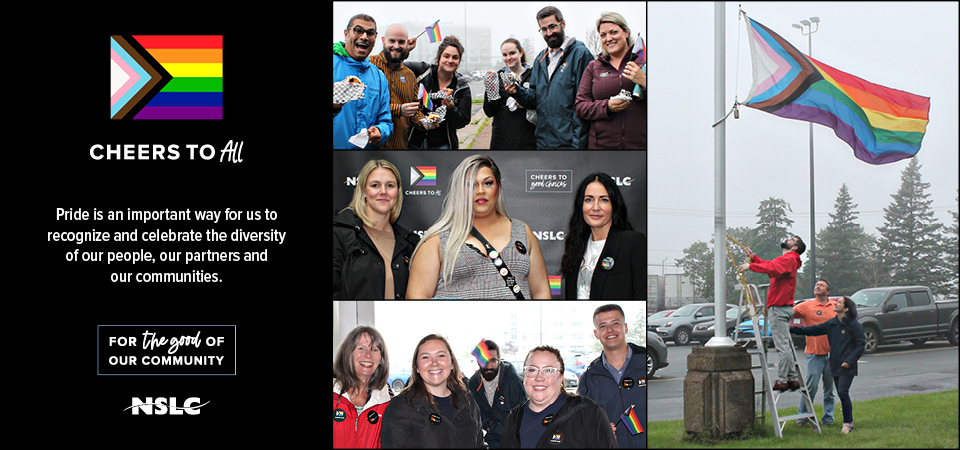 Cheers to All. Pride is an important way for us to recognize and celebrate the diversity of our people, our partners and our communities. To the right there are images of the NSLC team the Pride flag raising at head office.