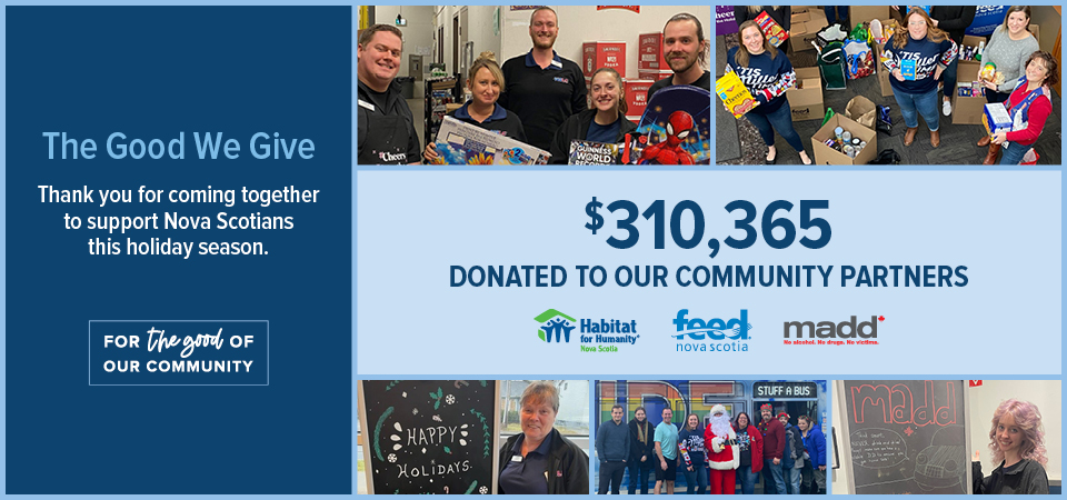 The Good We Give Thank you for coming together to support Nova Scotians this holiday season. $310,365 Donated to our community partners; Habitat for Humanity, Feed Nova Scotia and Madd Canada. 